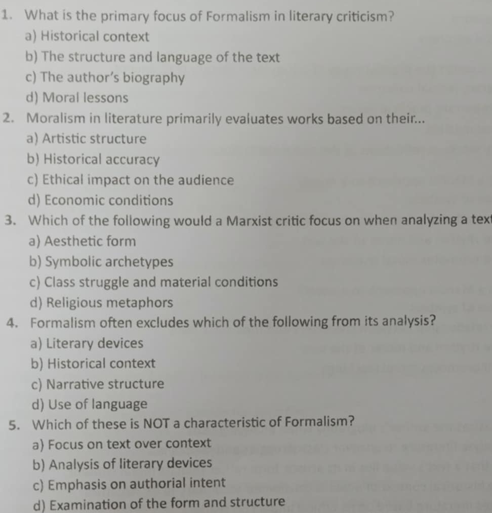 What is the primary focus of Formalism in literary criticism?
a) Historical context
b) The structure and language of the text
c) The author’s biography
d) Moral lessons
2. Moralism in literature primarily evaluates works based on their...
a) Artistic structure
b) Historical accuracy
c) Ethical impact on the audience
d) Economic conditions
3. Which of the following would a Marxist critic focus on when analyzing a tex
a) Aesthetic form
b) Symbolic archetypes
c) Class struggle and material conditions
d) Religious metaphors
4. Formalism often excludes which of the following from its analysis?
a) Literary devices
b) Historical context
c) Narrative structure
d) Use of language
5. Which of these is NOT a characteristic of Formalism?
a) Focus on text over context
b) Analysis of literary devices
c) Emphasis on authorial intent
d) Examination of the form and structure