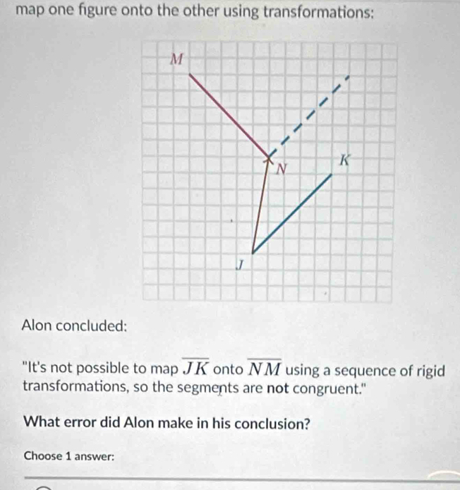 map one figure onto the other using transformations: 
Alon concluded: 
"It's not possible to map overline JK onto overline NM using a sequence of rigid 
transformations, so the segments are not congruent." 
What error did Alon make in his conclusion? 
Choose 1 answer: 
_