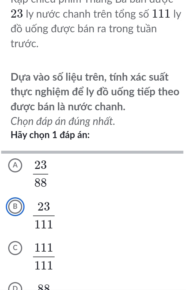 ly nước chanh trên tổng số 111 ly
đồ uống được bán ra trong tuần
trước.
Dựa vào số liệu trên, tính xác suất
thực nghiệm để ly đồ uống tiếp theo
được bán là nước chanh.
Chọn đáp án đúng nhất.
Hãy chọn 1 đáp án:
A  23/88 
B  23/111 
c  111/111 