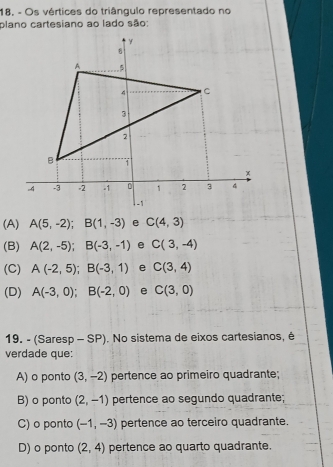 18, - Os vértices do triângulo representado no
plano cartesiano ao lado são:
(A) A(5,-2); B(1,-3) C(4,3)
(B) A(2,-5); B(-3,-1) e C(3,-4)
(C) A(-2,5); B(-3,1) e C(3,4)
(D) A(-3,0); B(-2,0) e C(3,0)
19. - (Saresp - SP). No sistema de eixos cartesianos, é
verdade que:
A) o ponto (3,-2) pertence ao primeiro quadrante;
B) o ponto (2,-1) pertence ao segundo quadrante;
C) o ponto (-1,-3) pertence ao terceiro quadrante.
D) o ponto (2,4) pertence ao quarto quadrante.