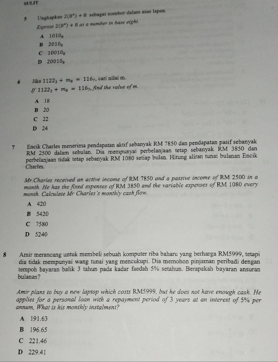 SULIT
5 Ungkapkan 2(8^4)+8 sebagai nombor dalam asas lapan.
Express 2(8^4)+8 as a number in base eight.
A 1010_8
B 2010_8
C 10010_8
D 20010_8
6 Jika 1122_3+m_8=116_7 , cari nilai m.
If 1122_3+m_8=116_7, , find the value of m.
A 18
B 20
C 22
D 24
7 Encik Charles menerima pendapatan aktif sebanyak RM 7850 dan pendapatan pasif sebanyak
RM 2500 dalam sebulan. Dia mempunyai perbelanjaan tetap sebanyak RM 3850 dan
perbelanjaan tidak tetap sebanyak RM 1080 setiap bulan. Hitung aliran tunai bulanan Encik
Charles.
Mr.Charles received an active income of RM 7850 and a passive income of RM 2500 in a
month. He has the fixed expenses of RM 3850 and the variable expenses of RM 1080 every
month. Calculate Mr Charles's monthly cash flow.
A 420
B 5420
C 7580
D 5240
8 Amir merancang untuk membeli sebuah komputer riba baharu yang berharga RM5999, tetapi
dia tidak mempunyai wang tunai yang mencukupi. Dia memohon pinjaman peribadi dengan
tempoh bayaran balik 3 tahun pada kadar faedah 5% setahun. Berapakah bayaran ansuran
bulanan?
Amir plans to buy a new laptop which costs RM5999, but he does not have enough cash. He
applies for a personal loan with a repayment period of 3 years at an interest of 5% per
annum, What is his monthly instalment?
A 191.63
B 196.65
C 221.46
D 229.41