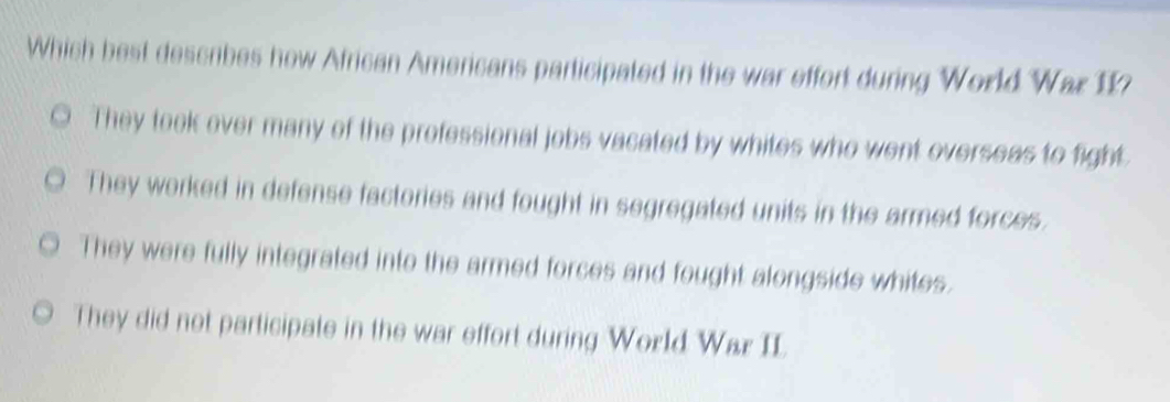 Which best deseibes how African Americans participated in the war effort during World War 11?
They took over many of the professional jobs vacated by whites who went overseas to fight
They worked in defense factories and fought in segregated units in the armed forces.
They were fully integrated into the armed forces and fought alongside whites.
They did not participate in the war effort during World War II