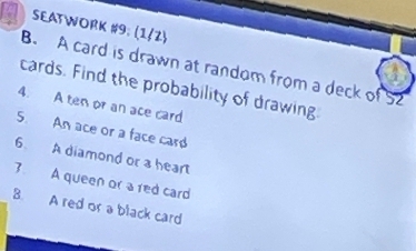 SEATWORK #9; (1/2) 
B. A card is drawn at random from a deck of 52
cards. Find the probability of drawing 
4. A ten or an ace card 
5. An ace or a face card 
6. A diamond or a heart 
3. A queen or ared card 
B. A red or a black card