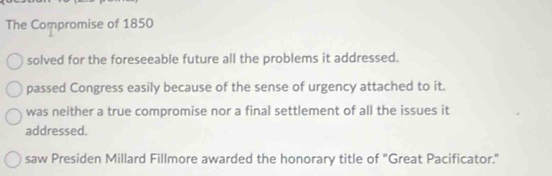 The Compromise of 1850
solved for the foreseeable future all the problems it addressed.
passed Congress easily because of the sense of urgency attached to it.
was neither a true compromise nor a final settlement of all the issues it
addressed.
saw Presiden Millard Fillmore awarded the honorary title of "Great Pacificator."