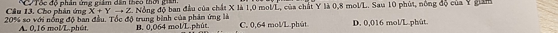 Tốc độ phản ứng giảm dân theo thời giản.
Câu 13. Cho phản ứng X+Yto Z C. Nồng độ ban đầu của chất X là 1,0 mol/L, của chất Y là 0,8 mol/L. Sau 10 phút, nông độ của Y giám
20% so với nổng độ ban đầu. Tốc độ trung bình của phản ứng là
A. 0,16 mol/L.phút. B. 0,064 mol/L.phút. C. 0,64 mol/L.phút. D. 0,016 mol/L.phút.
