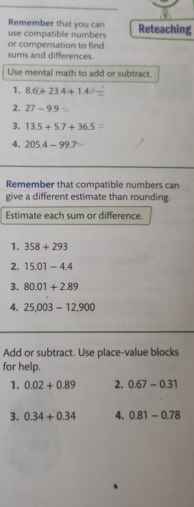 Remember that you can 
use compatible numbers Reteaching 
or compensation to find 
sums and differences. 
Use mental math to add or subtract. 
1. 8.6+23.4+1.4
2. 27-9.9
3. 13.5+5.7+36.5
4. 205.4-99.7
Remember that compatible numbers can 
give a different estimate than rounding. 
Estimate each sum or difference. 
1. 358+293
2. 15.01-4.4
3. 80.01+2.89
4. 25,003-12,900
Add or subtract. Use place-value blocks 
for help. 
1. 0.02+0.89 2. 0.67-0.31
3. 0.34+0.34 4. 0.81-0.78