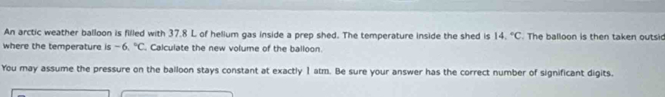 An arctic weather balloon is filled with 37.8 L of helium gas inside a prep shed. The temperature inside the shed is 14.^circ C. The balloon is then taken outsi 
where the temperature is - 6.^circ C. Calculate the new volume of the balloon. 
You may assume the pressure on the balloon stays constant at exactly 1 atm. Be sure your answer has the correct number of significant digits.