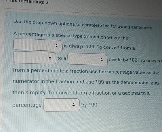 Tes remaining: 3 
Use the drop-down options to complete the following sentences. 
A percentage is a special type of fraction where the 
is always 100. To convert from a 
to a divide by 100. To convert 
from a percentage to a fraction use the percentage value as the 
numerator in the fraction and use 100 as the denominator, and 
then simplify. To convert from a fraction or a decimal to a 
percentage by 100.