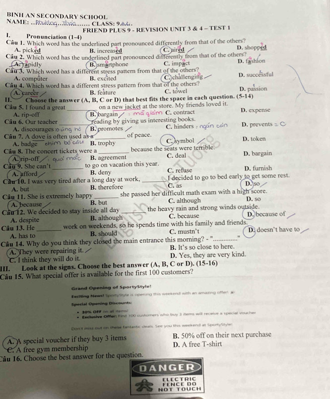 BINH AN SECONDARY SCHOOL
NAME: .P
…  CLASS:9  A   
FRIEND PLUS 9 - REVISION UNIT 3 & 4 - TEST 1
I. Pronunciation (1-4)
Câu 1. Which word has the underlined part pronounced differently from that of the others? D. shopps
A. picked B. increased C. nired
Câu 2. Which word has the underlined part pronounced differently from that of the others?
A. rapidly B. smartphone C. impact D.
Cau 3. Which word has a different stress pattern from that of the others? D. suc
A. computer B. excited C. challenging
Câu 4. Which word has a different stress pattern from that of the others? D. passion
A. career B. feature C. towel
II. Choose the answer (A, B, C or D) that best fits the space in each question. (5-14)
Câu 5. I found a great_ on a new jacket at the store. My friends loved it. D. expense
A. rip-off B. bargain C. contract
Câu 6. Our teacher_ reading by giving us interesting books.
A. discourages :o B. promotes C. hinders D. prevents
Câu 7. A dove is often used as a_ of peace.
A. badge c B. trophy C. symbol D. token
Câu 8. The concert tickets were a _because the seats were terrible. D. bargain
A.)rip-off B. agreement C. deal
Cầu 9. She can't _to go on vacation this year.
A. afford B. deny C. refuse D. furnish
Cầu 10. I was very tired after a long day at work, _C. as I decided to go to bed early to get some rest. D. so
A. but B. therefore
Câu 11. She is extremely happy _she passed her difficult math exam with a high score.
A. because B. but C. although D. so
Cầu 12. We decided to stay inside all day _the heavy rain and strong winds outside.
A. despite B. although C. because D. because of
Câu 13. He_ work on weekends, so he spends time with his family and friends.
A. has to B. should C. mustn’t D. doesn’t have to
Câu 14. Why do you think they closed the main entrance this morning? - "_ "
A. They were repairing it. B. It’s so close to here.
C. I think they will do it. D. Yes, they are very kind.
III. Look at the signs. Choose the best answer (A, B, C or D). (15-16)
Câu 15. What special offer is available for the first 100 customers?
Grand Opening of SportyStyle!
Encting Newal SportyStyte is opening this weekend with an amazing offert 
Special Opening Discounts:
30% OFF on all items)
* Exclusive Offers first 100 customers who buy 3 items will receive a special voucher
Don't miss out on these fantastic deals. See you this weekend at SportyStyle:
A. A special voucher if they buy 3 items B. 50% off on their next purchase
C. A free gym membership D. A free T-shirt
Câu 16. Choose the best answer for the question.
DANGER
FENCE DO E L E C TR I C
NOT TOUCH