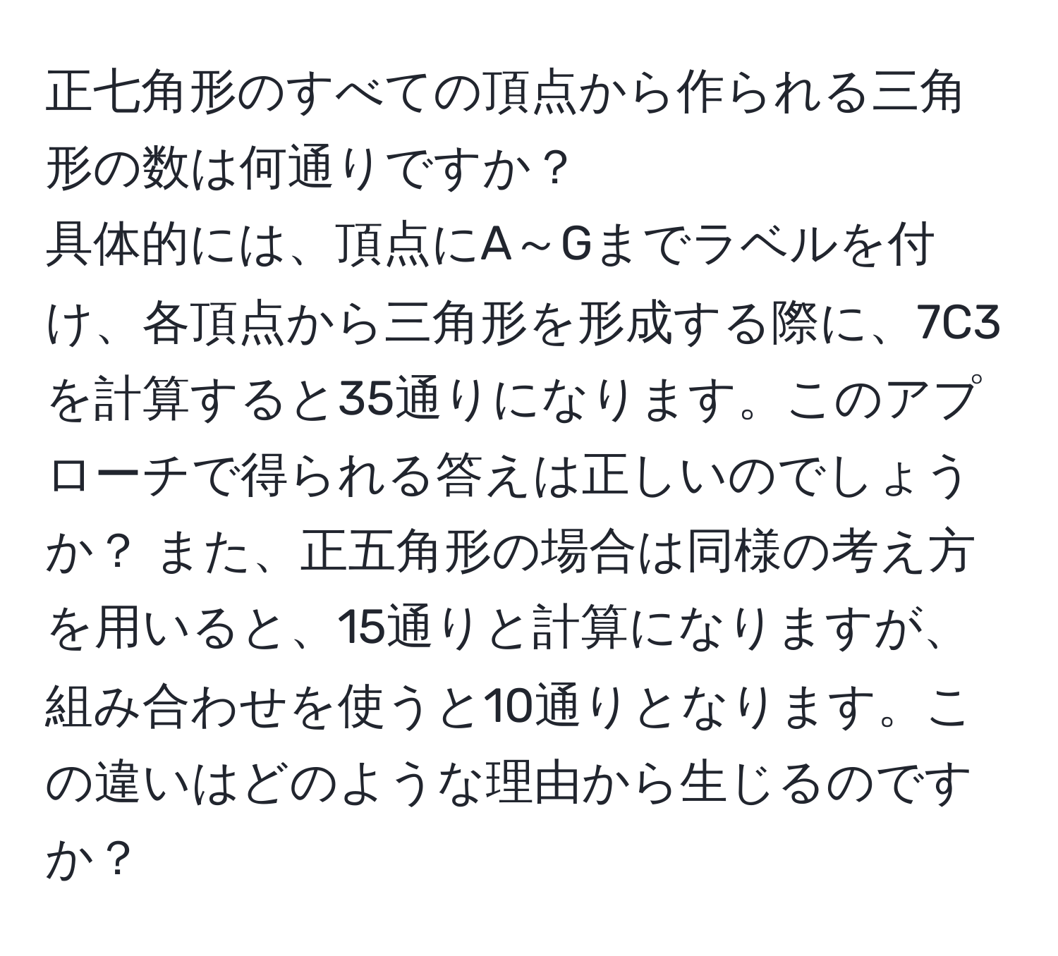 正七角形のすべての頂点から作られる三角形の数は何通りですか？  
具体的には、頂点にA～Gまでラベルを付け、各頂点から三角形を形成する際に、7C3を計算すると35通りになります。このアプローチで得られる答えは正しいのでしょうか？ また、正五角形の場合は同様の考え方を用いると、15通りと計算になりますが、組み合わせを使うと10通りとなります。この違いはどのような理由から生じるのですか？