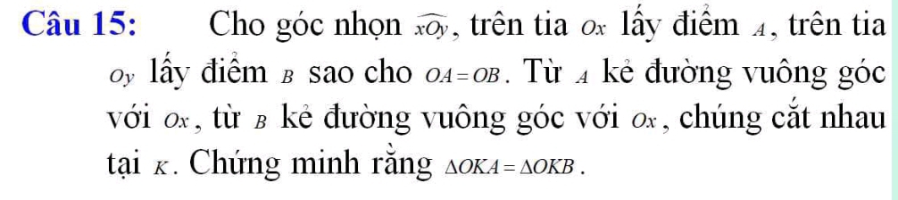 Cho góc nhọn widehat xOy ,trên tia o lấy điểm 4, trên tia 
by lấy điểm в sao cho OA=OB. Từ 4 kẻ đường vuông góc 
với o, từ ʁ kẻ đường vuông góc với o, chúng cắt nhau
tai_K. Chứng minh rằng △ OKA=△ OKB.