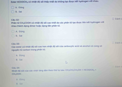 Ester H HCOOCH_3 1 có nhiệt độ sôi thấp nhất do không tạo được kết hydrogen với nhau.
A.Đứng
B. Sai
Câu 32: Đánh c
Phân tử CH₃COOH có nhiệt độ sôi cao nhất do các phần tử tạo được liên kết hydrogen với
nhau thành dạng dimer hoặc dạng liên phân tử.
A. Đùng
B. Sai
Cầu 33:
Các ester có nhiệt độ sôi cao hơn nhiệt độ sôi của carboxylic acid và alcohol có cùng số Dánh d
nguyên tử carbon trong phần tử.
A. Đúng
B. Sai
Dánh đ
Câu 34:
Nhiệt độ sối của các chát tăng dân theo thứ tự sau: CH_3CH_2CH_2OH
C 34= ooH.
A. Dúng
B. Sai