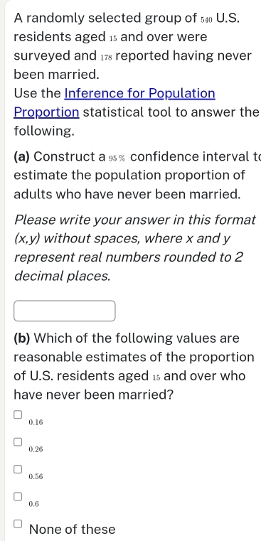 A randomly selected group of _540U.S. 
residents aged is and over were
surveyed and 17 reported having never
been married.
Use the Inference for Population
Proportion statistical tool to answer the
following.
a) Construct a ½% confidence interval to
estimate the population proportion of
adults who have never been married.
Please write your answer in this format
(x,y) without spaces, where x and y
represent real numbers rounded to 2
decimal places.
(b) Which of the following values are
reasonable estimates of the proportion
of U.S. residents aged is and over who
have never been married?
0.16
0.26
0.56
0.6
None of these