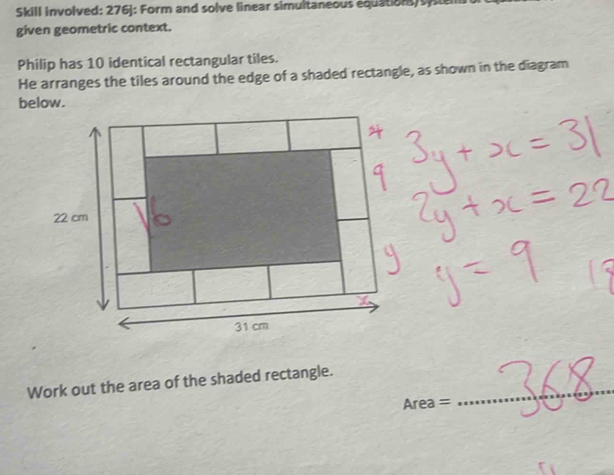 Skill involved: 276j: Form and solve linear simultaneous equations sysem 
given geometric context. 
Philip has 10 identical rectangular tiles. 
He arranges the tiles around the edge of a shaded rectangle, as shown in the diagram 
below. 
Work out the area of the shaded rectangle._
Area =