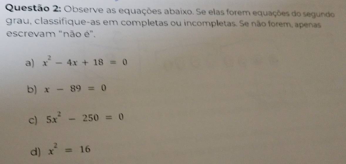 Observe as equações abaixo. Se elas forem equações do segundo
grau, classifique-as em completas ou incompletas. Se não forem, apenas
escrevam “não é”.
a) x^2-4x+18=0
b) x-89=0
c) 5x^2-250=0
d) x^2=16