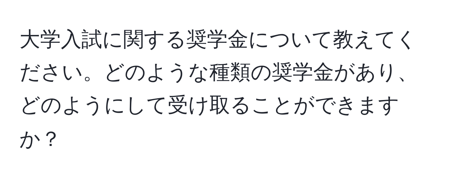 大学入試に関する奨学金について教えてください。どのような種類の奨学金があり、どのようにして受け取ることができますか？