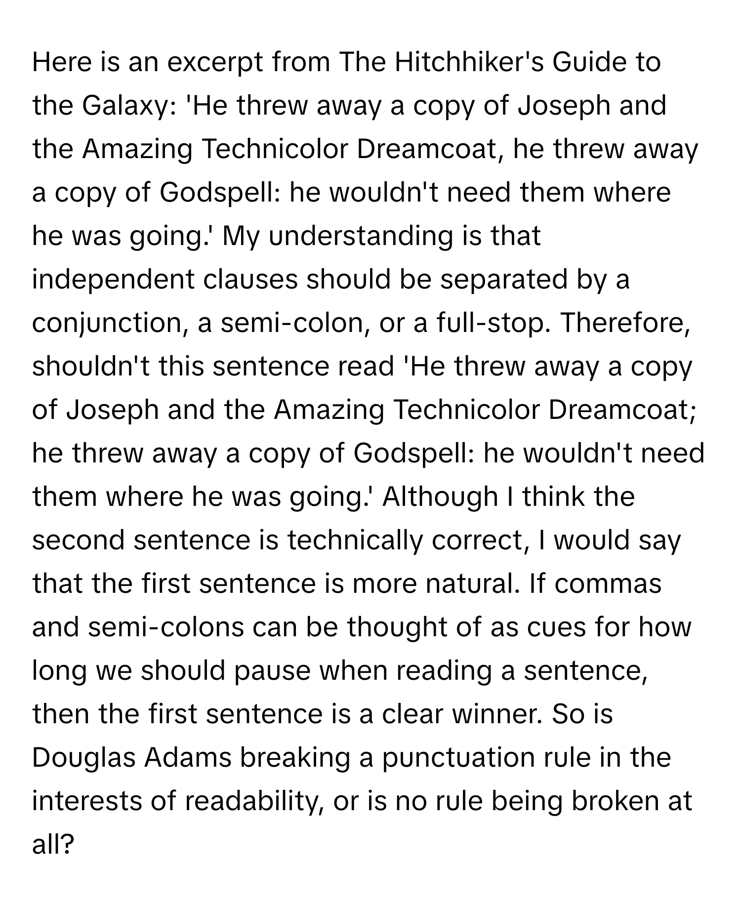 Here is an excerpt from The Hitchhiker's Guide to the Galaxy: 'He threw away a copy of Joseph and the Amazing Technicolor Dreamcoat, he threw away a copy of Godspell: he wouldn't need them where he was going.' My understanding is that independent clauses should be separated by a conjunction, a semi-colon, or a full-stop. Therefore, shouldn't this sentence read 'He threw away a copy of Joseph and the Amazing Technicolor Dreamcoat; he threw away a copy of Godspell: he wouldn't need them where he was going.' Although I think the second sentence is technically correct, I would say that the first sentence is more natural. If commas and semi-colons can be thought of as cues for how long we should pause when reading a sentence, then the first sentence is a clear winner. So is Douglas Adams breaking a punctuation rule in the interests of readability, or is no rule being broken at all?