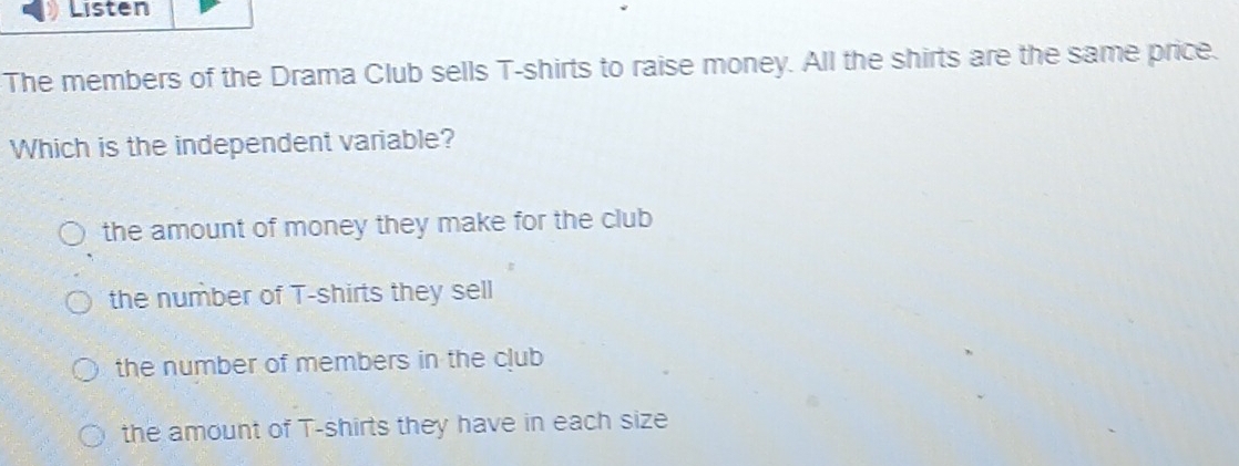 Listen
The members of the Drama Club sells T-shirts to raise money. All the shirts are the same price.
Which is the independent variable?
the amount of money they make for the club
the number of T-shirts they sell
the number of members in the club
the amount of T-shirts they have in each size