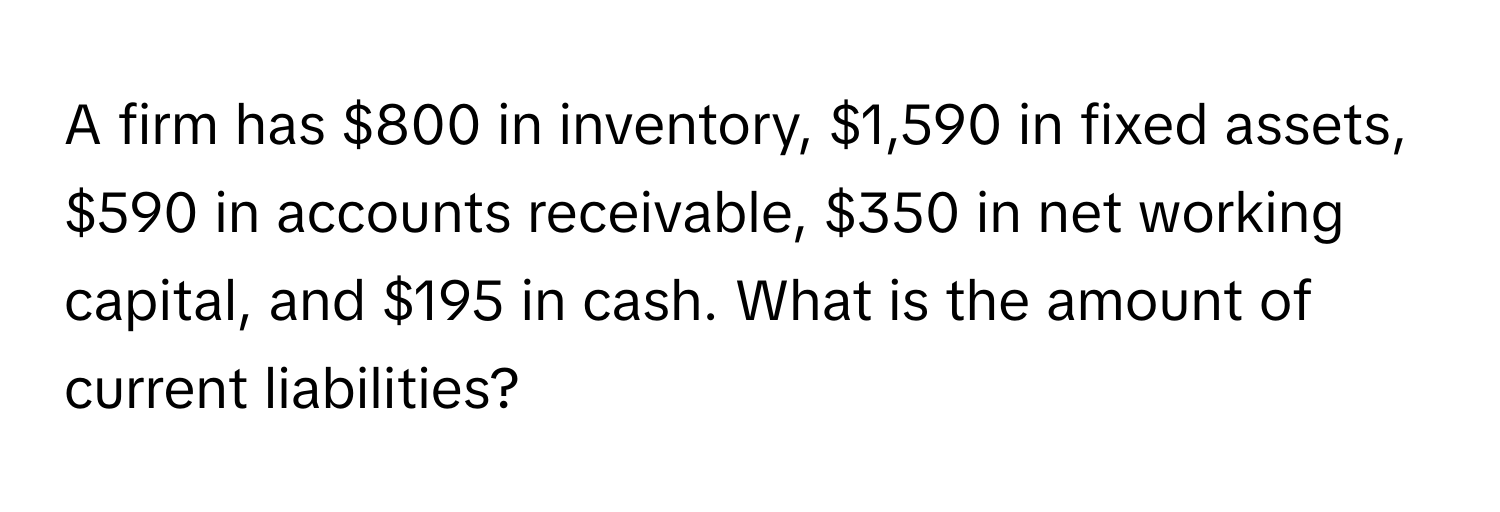 A firm has $800 in inventory, $1,590 in fixed assets, $590 in accounts receivable, $350 in net working capital, and $195 in cash. What is the amount of current liabilities?