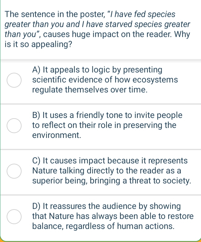 The sentence in the poster, “I have fed species
greater than you and I have starved species greater
than you”, causes huge impact on the reader. Why
is it so appealing?
A) It appeals to logic by presenting
scientific evidence of how ecosystems
regulate themselves over time.
B) It uses a friendly tone to invite people
to reflect on their role in preserving the
environment.
C) It causes impact because it represents
Nature talking directly to the reader as a
superior being, bringing a threat to society.
D) It reassures the audience by showing
that Nature has always been able to restore
balance, regardless of human actions.