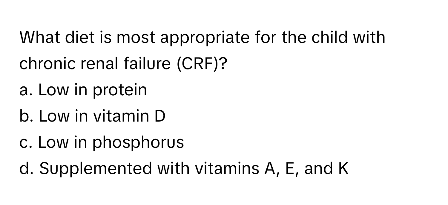 What diet is most appropriate for the child with chronic renal failure (CRF)?

a. Low in protein
b. Low in vitamin D
c. Low in phosphorus
d. Supplemented with vitamins A, E, and K