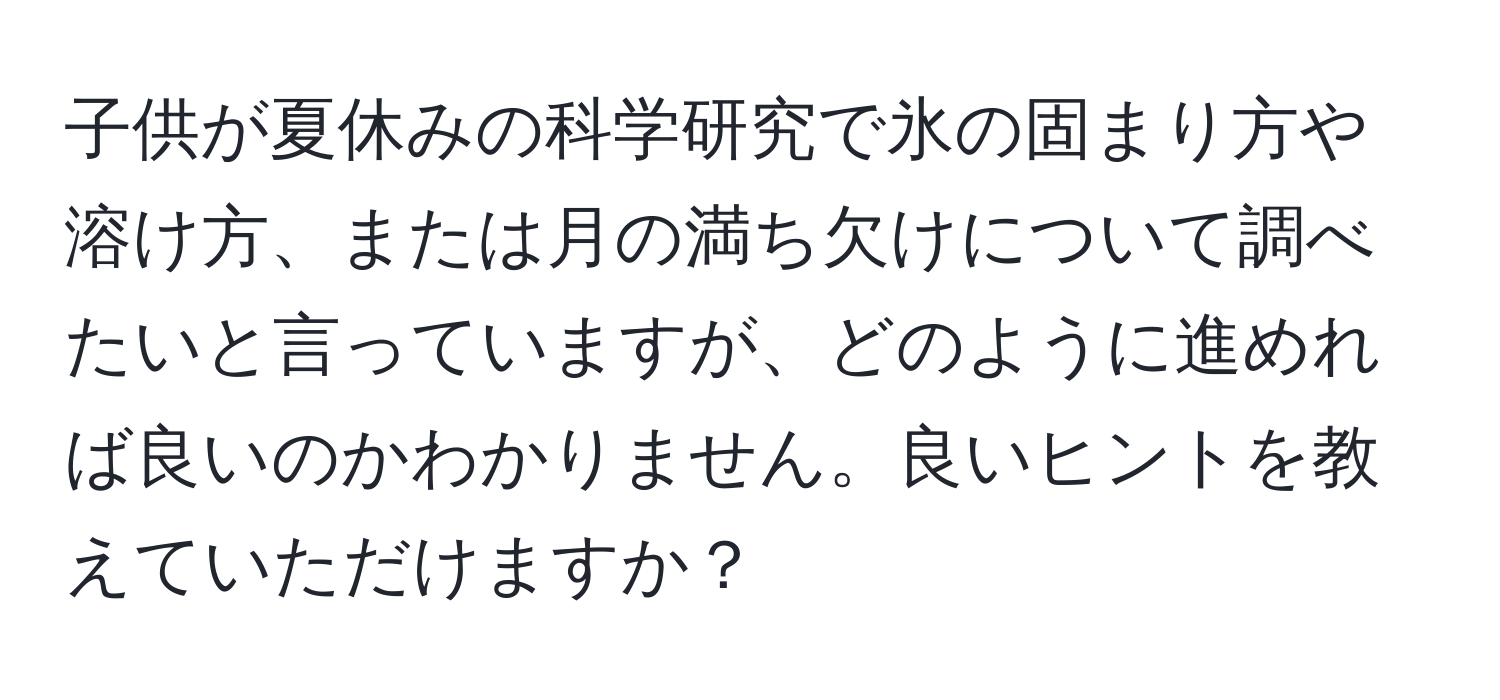 子供が夏休みの科学研究で氷の固まり方や溶け方、または月の満ち欠けについて調べたいと言っていますが、どのように進めれば良いのかわかりません。良いヒントを教えていただけますか？