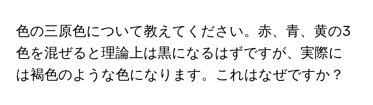 色の三原色について教えてください。赤、青、黄の3色を混ぜると理論上は黒になるはずですが、実際には褐色のような色になります。これはなぜですか？