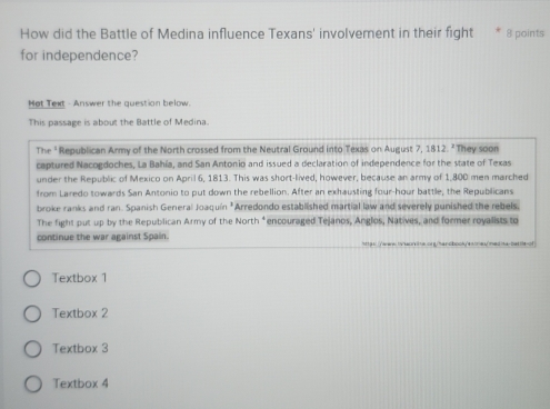 How did the Battle of Medina influence Texans' involvement in their fight * 8 points
for independence?
Hot Text - Answer the question below.
This passage is about the Battle of Medina.
The " Republican Army of the North crossed from the Neutral Ground into Texas on August 7, 1812. "They soon
captured Nacogdoches, La Bahía, and San Antonio and issued a declaration of independence for the state of Texas
under the Republic of Mexico on April 6, 1813. This was short-lived, however, because an army of 1,800 men marched
from Laredo towards San Antonio to put down the rebellion. After an exhausting four-hour battle, the Republicans
broke ranks and ran. Spanish General Joaquín *Arredondo established martial law and severely punished the rebels.
The fight put up by the Republican Army of the North *encouraged Tejanos, Anglos, Natives, and former royalists to
continue the war against Spain.
Textbox 1
Textbox 2
Textbox 3
Textbox 4