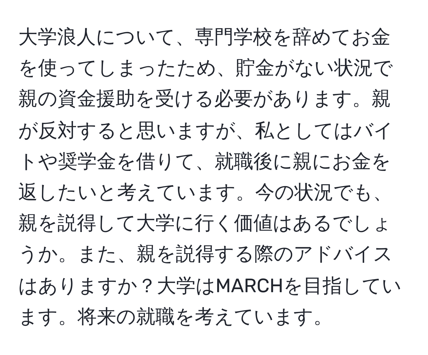 大学浪人について、専門学校を辞めてお金を使ってしまったため、貯金がない状況で親の資金援助を受ける必要があります。親が反対すると思いますが、私としてはバイトや奨学金を借りて、就職後に親にお金を返したいと考えています。今の状況でも、親を説得して大学に行く価値はあるでしょうか。また、親を説得する際のアドバイスはありますか？大学はMARCHを目指しています。将来の就職を考えています。