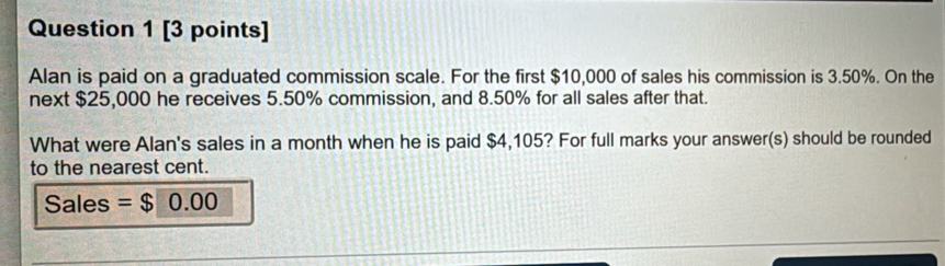 Alan is paid on a graduated commission scale. For the first $10,000 of sales his commission is 3.50%. On the 
next $25,000 he receives 5.50% commission, and 8.50% for all sales after that. 
What were Alan's sales in a month when he is paid $4,105? For full marks your answer(s) should be rounded 
to the nearest cent. 
Sales = $ 0.00