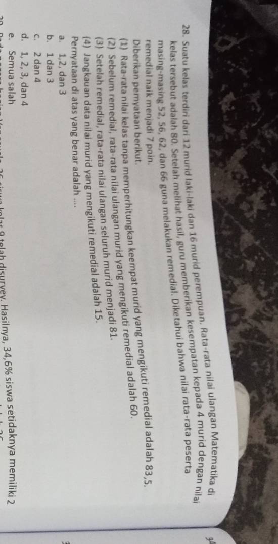 Suatu kelas terdiri dari 12 murid laki-laki dan 16 murid perempuan. Rata-rata nilai ulangan Materatika di 3º
kelas tersebut adalah 80. Setelah melihat hasil, guru memberikan kesempatan kepada 4 murid dengan nilai
masing-masing 52, 56, 62, dan 66 guna melakukan remedial. Diketahui bahwa nilai rata-rata peserta
remedial naik menjadi 7 poin.
Diberikan pemyataan berikut.
(1) Rata-rata nilai kelas tanpa memperhitungkan keempat murid yang mengikuti remedial adalah 83, 5.
(2) Sebelum remedial, rata-rata nilai ulangan murid yang mengikuti remedial adalah 60.
(3) Setelah remedial, rata-rata nilai ulangan seluruh murid menjadi 81.
(4) Jangkauan data nilai murid yang mengikuti remedial adalah 15.
Pernyataan di atas yang benar adalah ....
a. 1, 2, dan 3

b. 1 dan 3
c. 2 dan 4
d. 1, 2, 3, dan 4
e. Semua salah
lar 9 telah disurvey. Hasilnya, 34, 6% siswa setidaknya memiliki 2