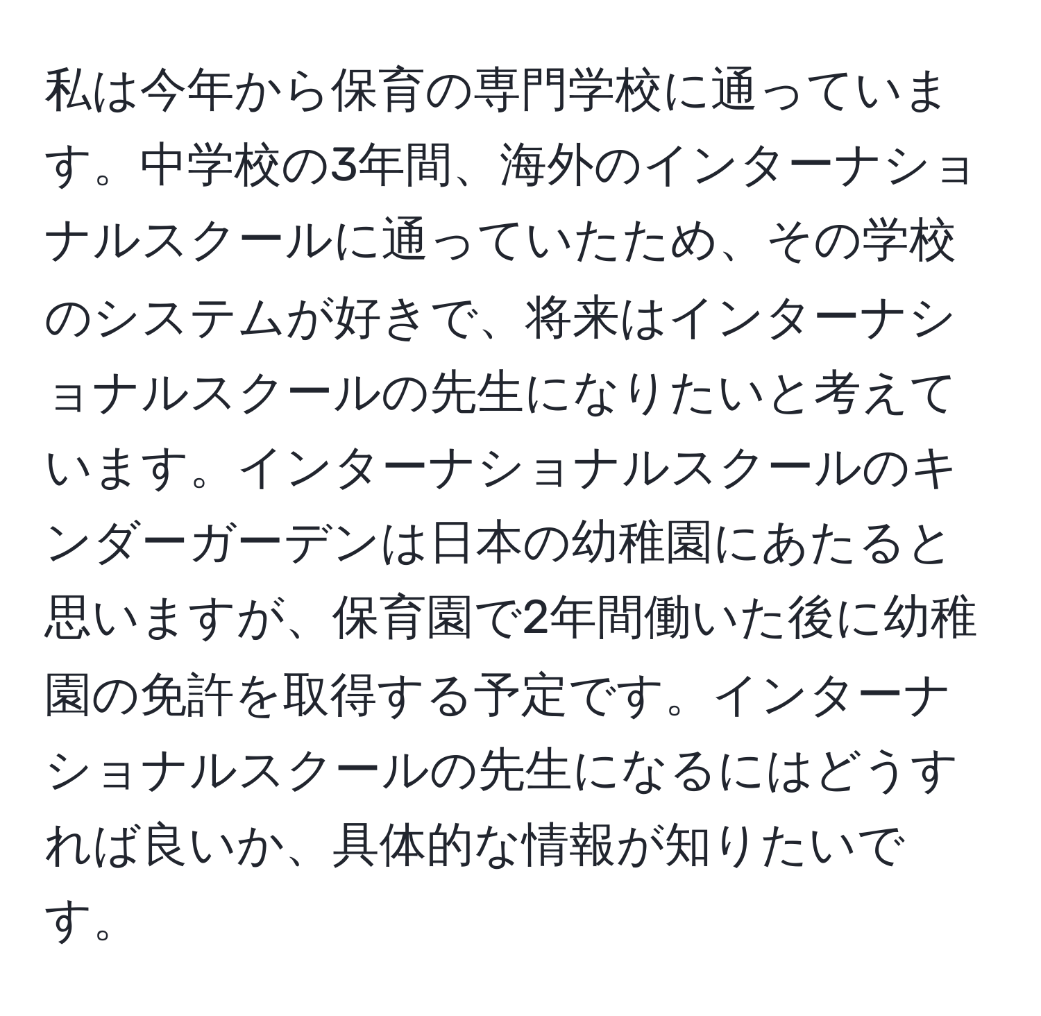 私は今年から保育の専門学校に通っています。中学校の3年間、海外のインターナショナルスクールに通っていたため、その学校のシステムが好きで、将来はインターナショナルスクールの先生になりたいと考えています。インターナショナルスクールのキンダーガーデンは日本の幼稚園にあたると思いますが、保育園で2年間働いた後に幼稚園の免許を取得する予定です。インターナショナルスクールの先生になるにはどうすれば良いか、具体的な情報が知りたいです。