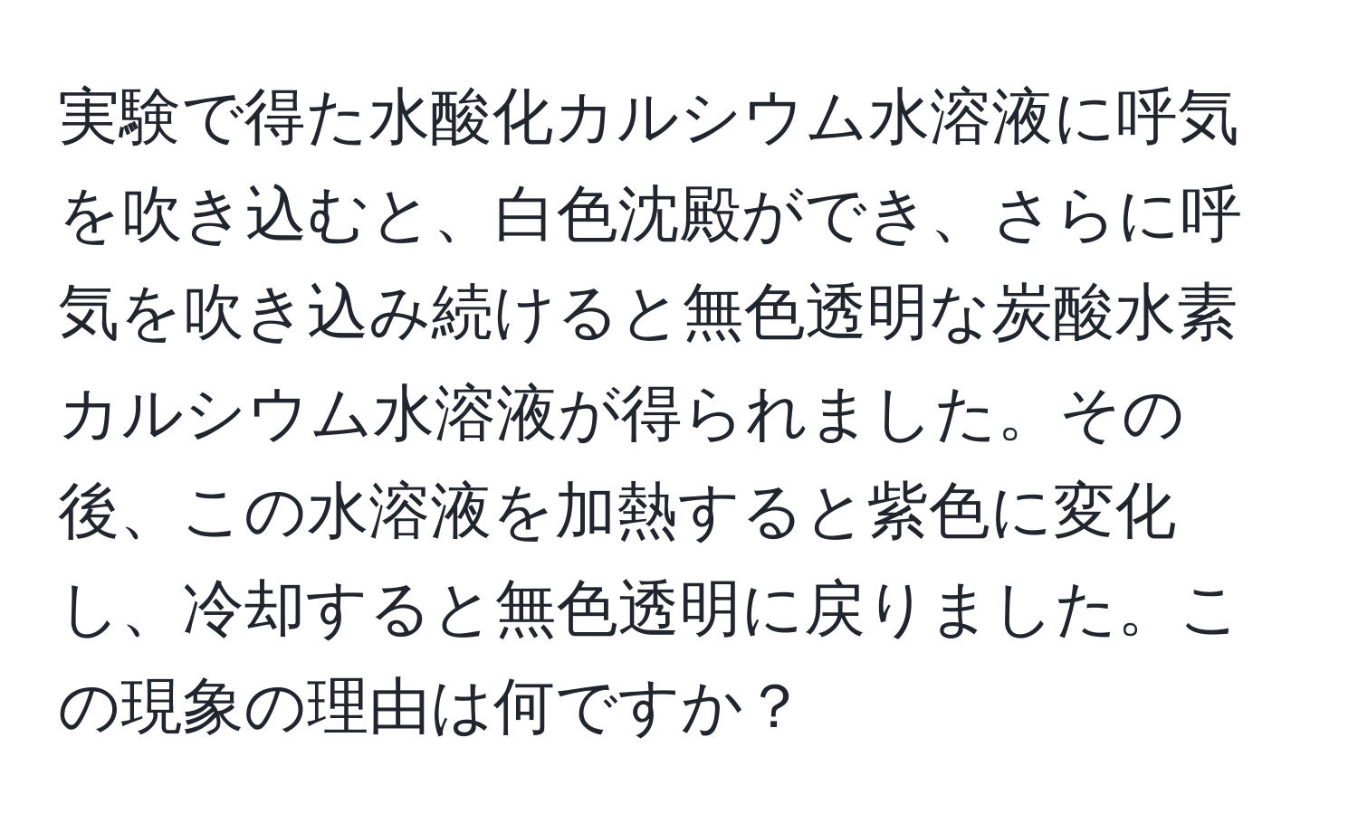 実験で得た水酸化カルシウム水溶液に呼気を吹き込むと、白色沈殿ができ、さらに呼気を吹き込み続けると無色透明な炭酸水素カルシウム水溶液が得られました。その後、この水溶液を加熱すると紫色に変化し、冷却すると無色透明に戻りました。この現象の理由は何ですか？