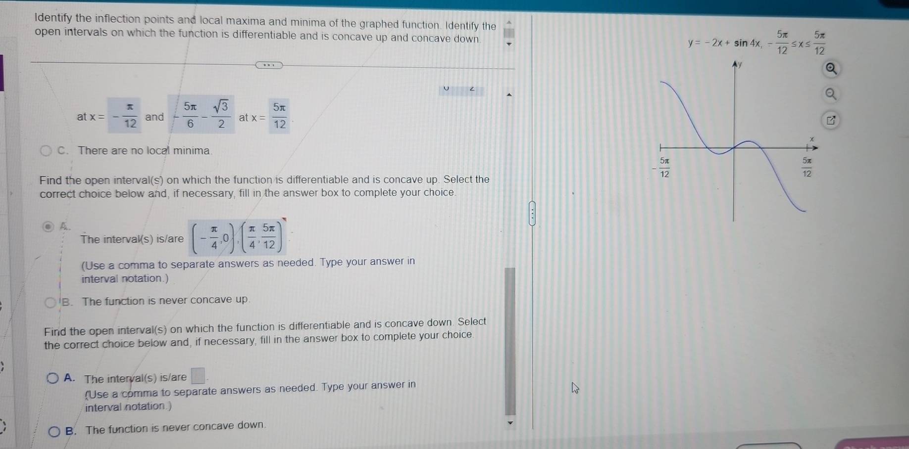 Identify the inflection points and local maxima and minima of the graphed function. Identify the
open intervals on which the function is differentiable and is concave up and concave down
y=-2x+sin 4x,- 5π /12 ≤ x≤  5π /12 
Q
a
at x=- π /12  and - 5π /6 - sqrt(3)/2  a x= 5π /12 .
C. There are no local minima
Find the open interval(s) on which the function is differentiable and is concave up. Select the
correct choice below and, if necessary, fill in the answer box to complete your choice
A.
The interval(s) is/are (- π /4 ,0),( π /4 , 5π /12 )
(Use a comma to separate answers as needed. Type your answer in
interval notation.)
B. The function is never concave up
Find the open interval(s) on which the function is differentiable and is concave down. Select
the correct choice below and, if necessary, fill in the answer box to complete your choice.
A. The interval(s) is/are □
"'Use a comma to separate answers as needed. Type your answer in
interval notation.)
B. The function is never concave down.