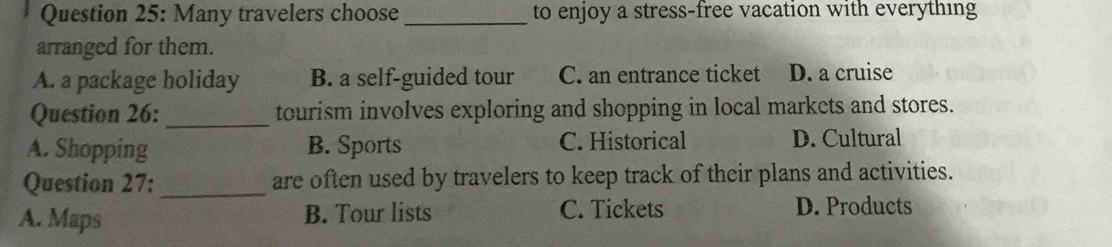 Many travelers choose _to enjoy a stress-free vacation with everything
arranged for them.
A. a package holiday B. a self-guided tour C. an entrance ticket D. a cruise
Question 26: _tourism involves exploring and shopping in local markets and stores.
A. Shopping B. Sports C. Historical D. Cultural
Question 27: _are often used by travelers to keep track of their plans and activities.
A. Maps B. Tour lists C. Tickets D. Products