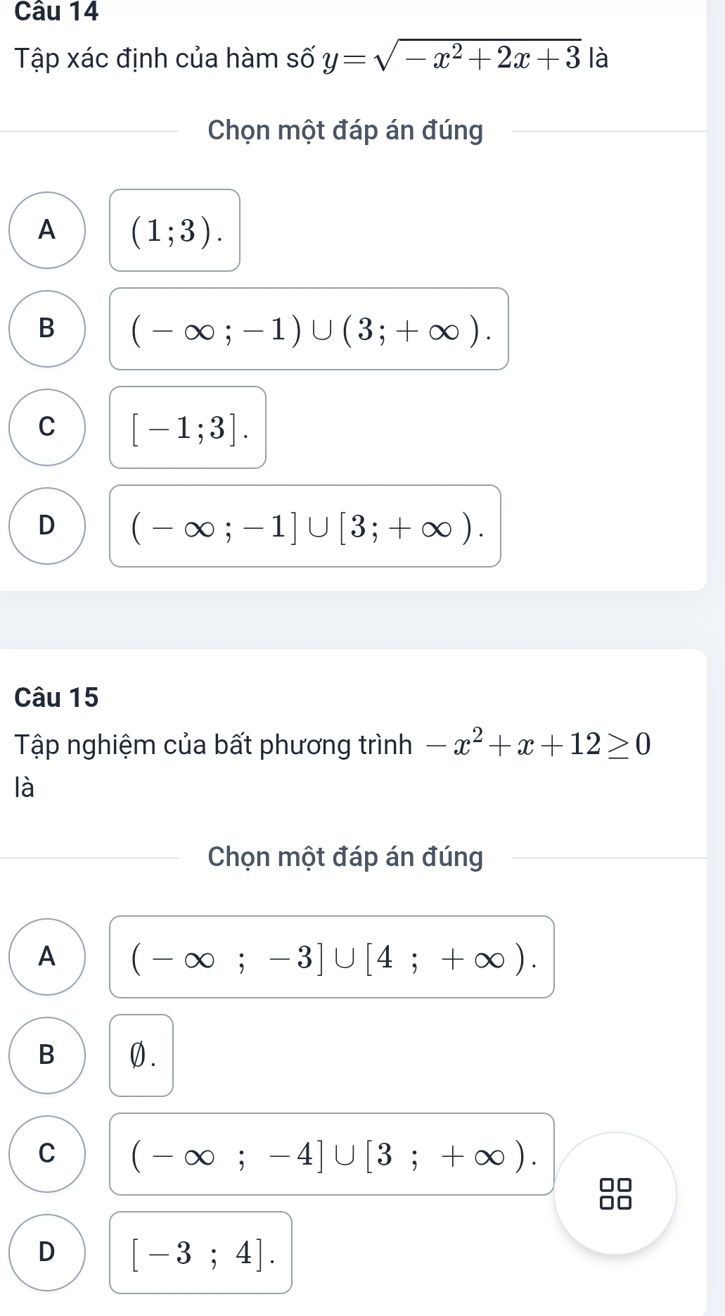 Tập xác định của hàm số y=sqrt(-x^2+2x+3) là
Chọn một đáp án đúng
A (1;3).
B (-∈fty ;-1)∪ (3;+∈fty ).
C [-1;3].
D (-∈fty ;-1]∪ [3;+∈fty ). 
Câu 15
Tập nghiệm của bất phương trình -x^2+x+12≥ 0
là
Chọn một đáp án đúng
A (-∈fty ;-3]∪ [4;+∈fty ).
B 0.
C (-∈fty ;-4]∪ [3;+∈fty ). 
□□
D [-3;4].