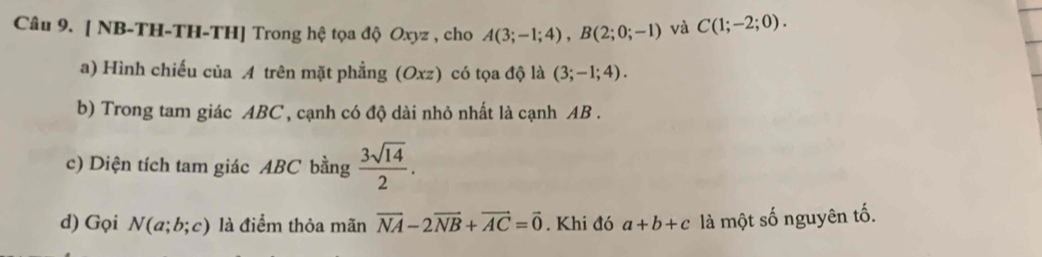 [ NB-TH-TH-TH] Trong hệ tọa độ Oxyz , cho A(3;-1;4), B(2;0;-1) và C(1;-2;0). 
a) Hình chiếu của A trên mặt phẳng (Oxz) có tọa độ là (3;-1;4). 
b) Trong tam giác ABC , cạnh có độ dài nhỏ nhất là cạnh AB. 
c) Diện tích tam giác ABC bằng  3sqrt(14)/2 . 
d) Gọi N(a;b;c) là điểm thỏa mãn vector NA-2vector NB+vector AC=vector 0. Khi đó a+b+c là một số nguyên tố.