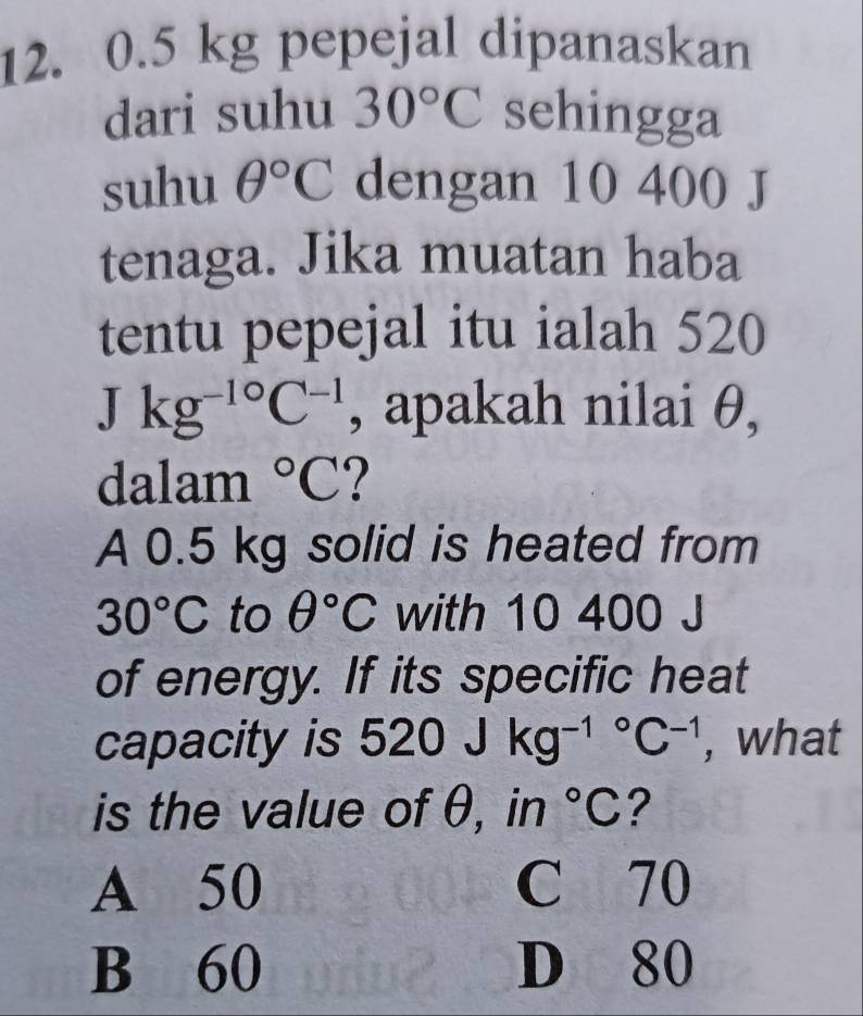 0.5 kg pepejal dipanaskan
dari suhu 30°C sehingga
suhu θ°C dengan 10 400 J
tenaga. Jika muatan haba
tentu pepejal itu ialah 520
Jkg^(-10)C^(-1) , apakah nilai θ,
dalam°C ?
A 0.5 kg solid is heated from
30°C to θ°C with 10 400 J
of energy. If its specific heat
capacity is 520Jkg^((-1)°C^-1) , what
is the value of θ, in°C ?
A 50 C 70
B 60 D 80