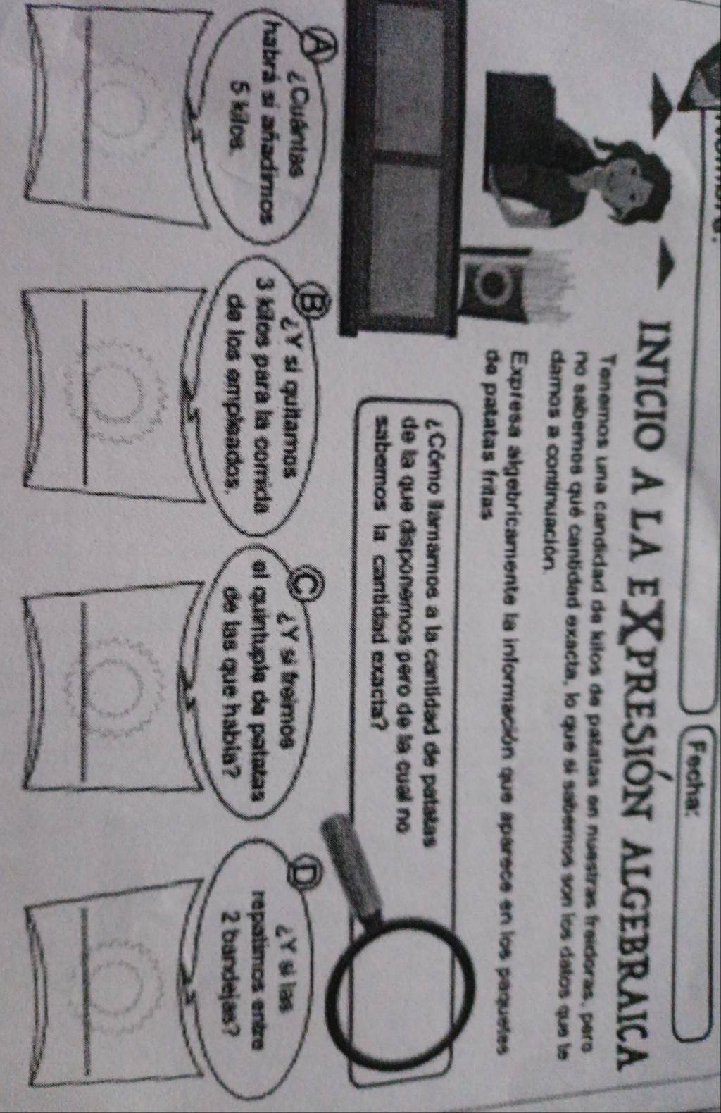 Fecha: 
inicio a la eXpresión Algebraica 
Tenemos una candidad de kilos de patatas en nuestras freideras, pero 
no sabernos qué cantidad exacta, lo que si saberos son los datos que le 
damos a continuación. 
Expresa algebricamente la información que aparece en los paquetes 
de patatas frítas 
¿ Cómo lamarnos a la cantidad de patatas 
de la que disponemos pero de la cual no 
sabemos la cantidad exacta? 
o 
C 
D 
¿Cuántas ¿Y sí quitamos ¿Y si treimos ¿Y si las 
habrá sí añadimos 3 kilos para la comida el quíntuple de patatas 
repatimos entre
5 kilce. de los empleados. de las que habia? 2 bandejas? 
_ 
__ 
_