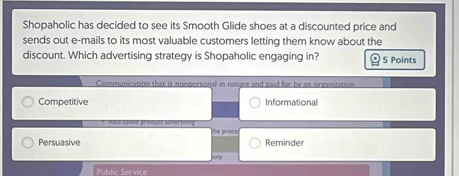 Shopaholic has decided to see its Smooth Glide shoes at a discounted price and
sends out e-mails to its most valuable customers letting them know about the
discount. Which advertising strategy is Shopaholic engaging in? 5 Points
Communication that is nonpersonal in nature and paid for by an organization
Competitive Informational
Also called product advertising
the proce
Persuasive Reminder
any
Public Service