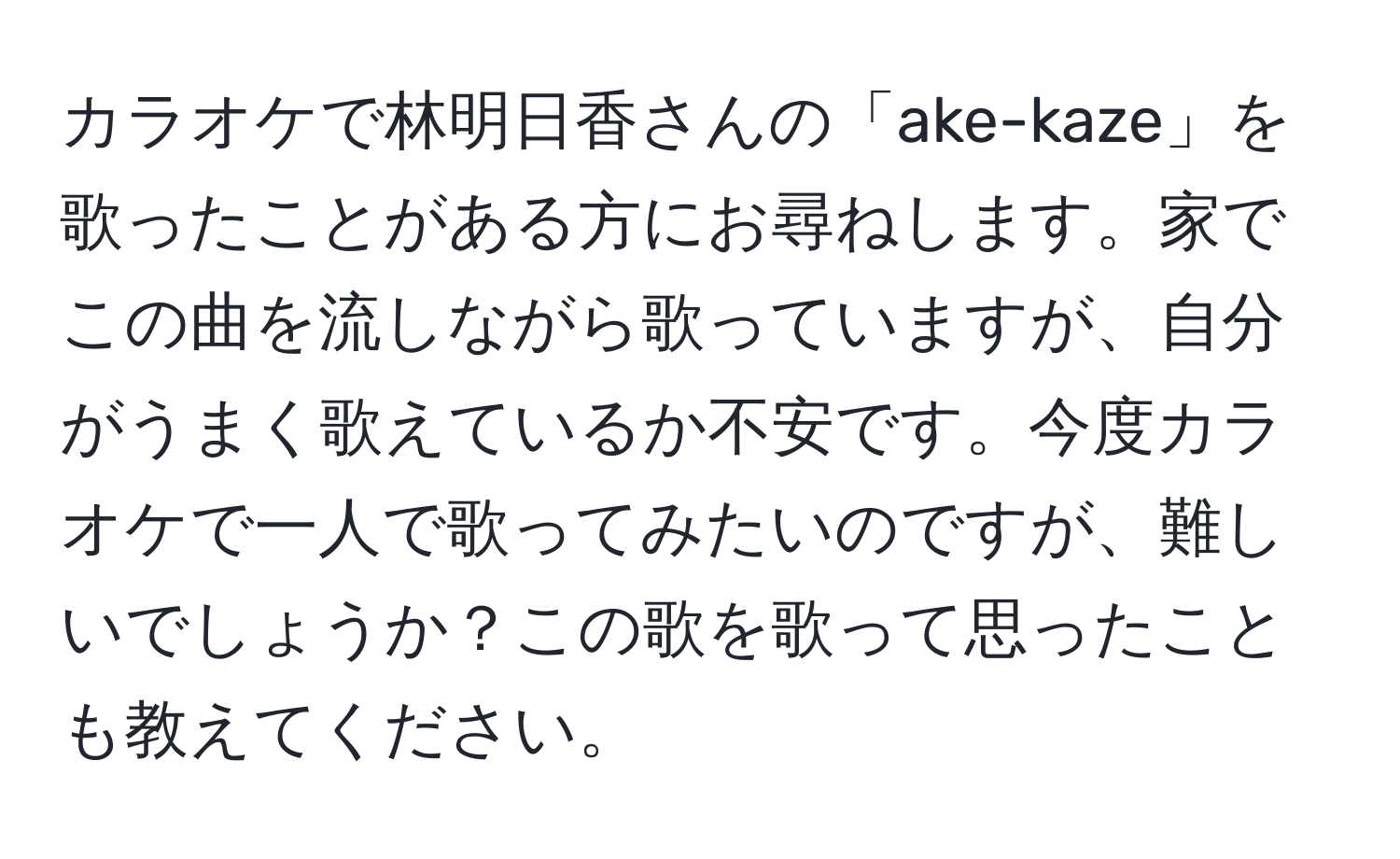 カラオケで林明日香さんの「ake-kaze」を歌ったことがある方にお尋ねします。家でこの曲を流しながら歌っていますが、自分がうまく歌えているか不安です。今度カラオケで一人で歌ってみたいのですが、難しいでしょうか？この歌を歌って思ったことも教えてください。