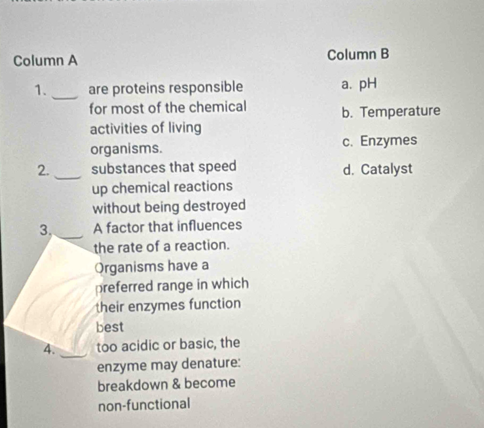 Column A Column B
1._ are proteins responsible a. pH
for most of the chemical
b. Temperature
activities of living
organisms.
c. Enzymes
2. _substances that speed d. Catalyst
up chemical reactions
without being destroyed
3, A factor that influences
the rate of a reaction.
Organisms have a
preferred range in which
their enzymes function
best
4. _too acidic or basic, the
enzyme may denature:
breakdown & become
non-functional