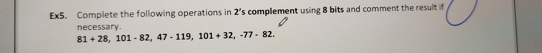 Ex5. Complete the following operations in 2's s complement using 8 bits and comment the result if 
necessary.
81+28, 101-82, 47-119, 101+32, -77-82.