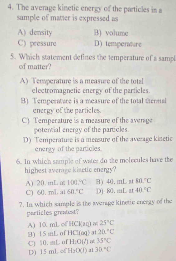 The average kinetic energy of the particles in a
sample of matter is expressed as
A) density B) volume
C) pressure D) temperature
5. Which statement defines the temperature of a sampl
of matter?
A) Temperature is a measure of the total
electromagnetic energy of the particles.
B) Temperature is a measure of the total thermal
energy of the particles.
C) Temperature is a measure of the average
potential energy of the particles.
D) Temperature is a measure of the average kinetic
energy of the particles.
6. In which sample of water do the molecules have the
highest average kinetic energy?
A) 20. mL at 100.^circ C B) 40. mL at 80.^circ C
C) 60. mL at 60.^circ C D) 80. mL at 40.^circ C
7. In which sample is the average kinetic energy of the
particles greatest?
A) 10. mL of HCl (aq) at 25°C
B) 15 mL of l ICI(aq) at 20.^circ C
C) 10. mL of H_2O(l) at 35°C
D) 15 mL of H_2O(l) at 30.^circ C