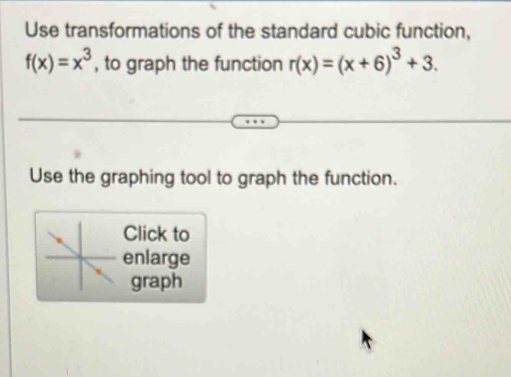 Use transformations of the standard cubic function,
f(x)=x^3 , to graph the function r(x)=(x+6)^3+3. 
Use the graphing tool to graph the function. 
Click to 
enlarge 
graph