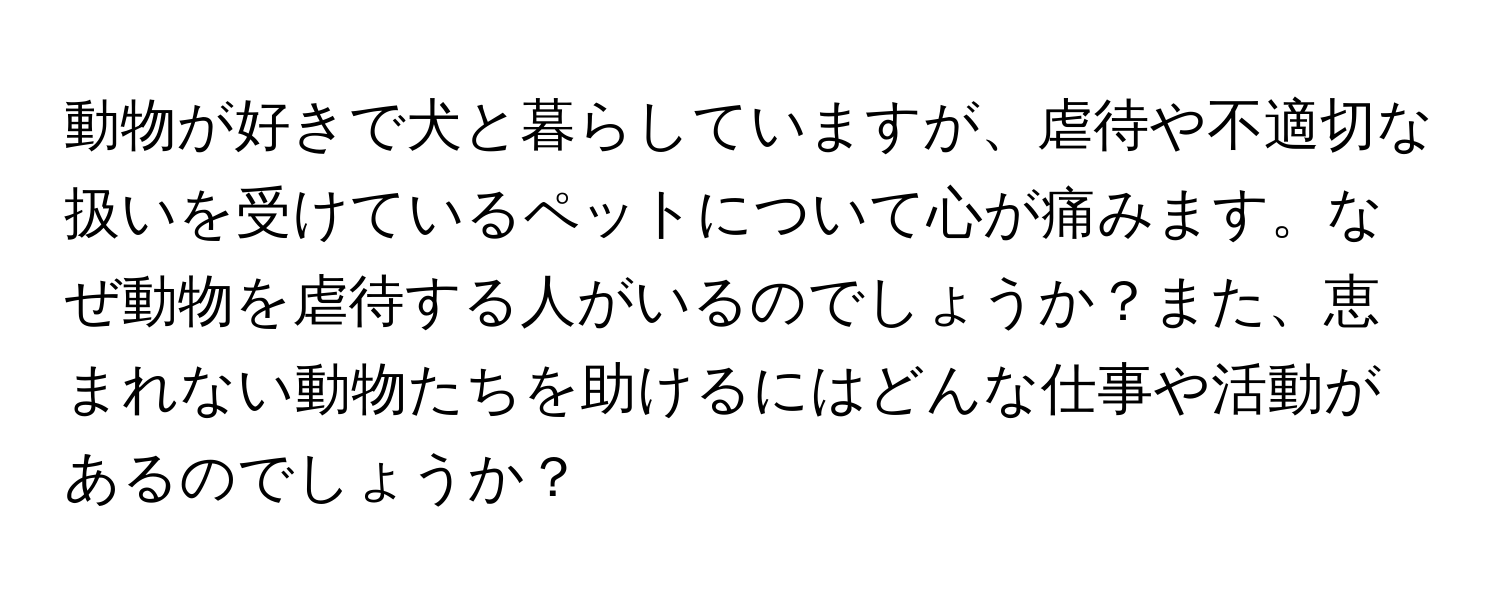 動物が好きで犬と暮らしていますが、虐待や不適切な扱いを受けているペットについて心が痛みます。なぜ動物を虐待する人がいるのでしょうか？また、恵まれない動物たちを助けるにはどんな仕事や活動があるのでしょうか？