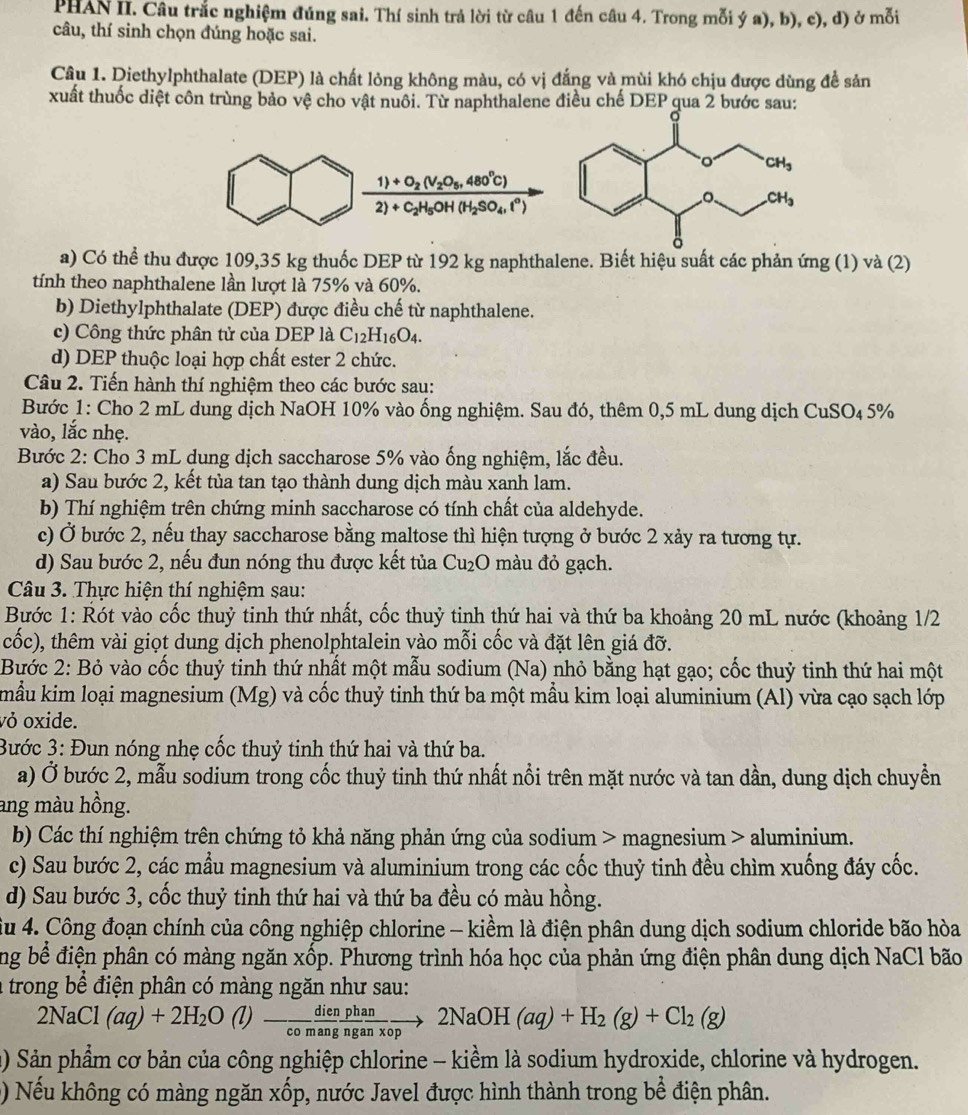 PHAN II. Câu trắc nghiệm đúng sai. Thí sinh trả lời từ câu 1 đến câu 4. Trong mỗi ý a), b), c), d) ở mỗi
câu, thí sinh chọn đúng hoặc sai.
Câu 1. Diethylphthalate (DEP) là chất lỏng không màu, có vị đắng và mùi khó chịu được dùng đề sản
xuất thuốc diệt côn trùng bảo vệ cho vật nuôi. Từ naphthalene điều chế DEP qua 2 bước sau:
frac 1)+O_2(V_2O_5,480°C)2)+C_2H_5OH(H_2SO_4,i°)
a) Có thể thu được 109,35 kg thuốc DEP từ 192 kg naphthalene. Biết hiệu suất các phản ứng (1) và (2)
tính theo naphthalene lần lượt là 75% và 60%.
b) Diethylphthalate (DEP) được điều chế từ naphthalene.
c) Công thức phân tử của DEP là C_12H_16O_4.
d) DEP thuộc loại hợp chất ester 2 chức.
Câu 2. Tiến hành thí nghiệm theo các bước sau:
Bước 1: Cho 2 mL dung dịch NaOH 10% vào ống nghiệm. Sau đó, thêm 0,5 mL dung dịch CuSO₄ 5%
vào, lắc nhẹ.
Bước 2: Cho 3 mL dung dịch saccharose 5% vào ống nghiệm, lắc đều.
a) Sau bước 2, kết tủa tan tạo thành dung dịch màu xanh lam.
b) Thí nghiệm trên chứng minh saccharose có tính chất của aldehyde.
c) Ở bước 2, nếu thay saccharose bằng maltose thì hiện tượng ở bước 2 xảy ra tương tự.
d) Sau bước 2, nếu đun nóng thu được kết tủa ( Cu_2O màu đỏ gạch.
Câu 3. Thực hiện thí nghiệm sau:
Bước 1: Rót vào cốc thuỷ tinh thứ nhất, cốc thuỷ tinh thứ hai và thứ ba khoảng 20 mL nước (khoảng 1/2
cốc), thêm vài giọt dung dịch phenolphtalein vào mỗi cốc và đặt lên giá đỡ.
Bước 2: Bỏ vào cốc thuỷ tinh thứ nhất một mẫu sodium (Na) nhỏ bằng hạt gạo; cốc thuỷ tinh thứ hai một
mẫu kim loại magnesium (Mg) và cốc thuỷ tinh thứ ba một mầu kim loại aluminium (Al) vừa cạo sạch lớp
vỏ oxide.
Bước 3: Đun nóng nhẹ cốc thuỷ tinh thứ hai và thứ ba.
a) Ở bước 2, mẫu sodium trong cốc thuỷ tinh thứ nhất nổi trên mặt nước và tan dần, dung dịch chuyển
ang màu hồng.
b) Các thí nghiệm trên chứng tỏ khả năng phản ứng của sodium > magnesium > aluminium.
c) Sau bước 2, các mầu magnesium và aluminium trong các cốc thuỷ tinh đều chìm xuống đáy cốc.
d) Sau bước 3, cốc thuỷ tinh thứ hai và thứ ba đều có màu hồng.
âu 4. Công đoạn chính của công nghiệp chlorine - kiềm là điện phân dung dịch sodium chloride bão hòa
ng bể điện phân có màng ngăn xốp. Phương trình hóa học của phản ứng điện phân dung dịch NaCl bão
a trong bể điện phân có màng ngăn như sau:
2NaCl (aq)+2H_2O () - dienphan/comang  an/nganxop to 2NaOH(aq)+H_2(g)+Cl_2(g)
() Sản phẩm cơ bản của công nghiệp chlorine - kiềm là sodium hydroxide, chlorine và hydrogen.
() Nếu không có màng ngăn xốp, nước Javel được hình thành trong bể điện phân.