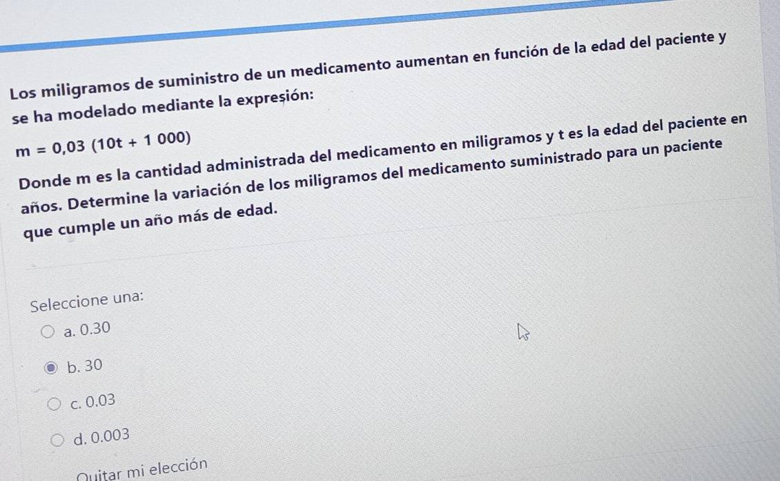 Los miligramos de suministro de un medicamento aumentan en función de la edad del paciente y
se ha modelado mediante la expresión:
m=0,03(10t+1000)
Donde m es la cantidad administrada del medicamento en miligramos y t es la edad del paciente en
años. Determine la variación de los miligramos del medicamento suministrado para un paciente
que cumple un año más de edad.
Seleccione una:
a. 0.30
b. 30
c. 0.03
d. 0.003
Nuitar mi elección