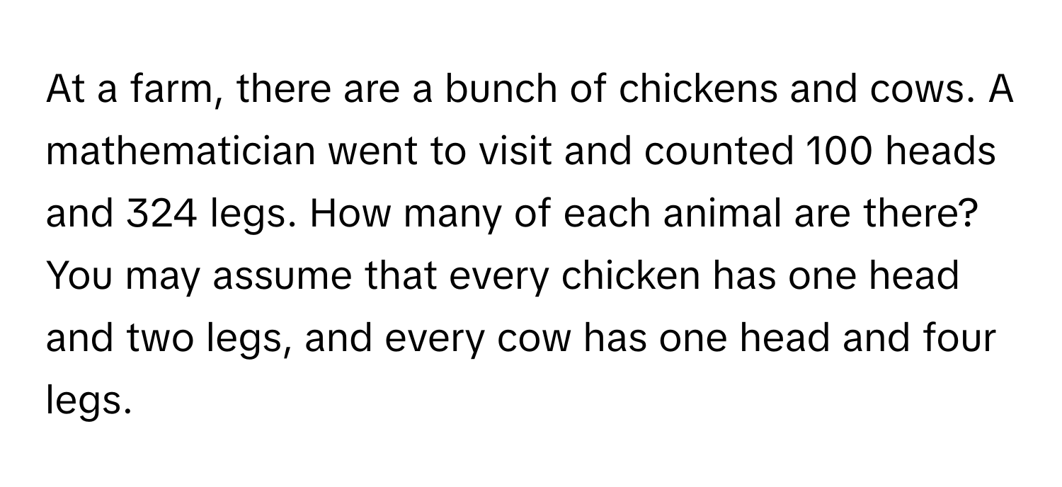 At a farm, there are a bunch of chickens and cows. A mathematician went to visit and counted 100 heads and 324 legs. How many of each animal are there? You may assume that every chicken has one head and two legs, and every cow has one head and four legs.