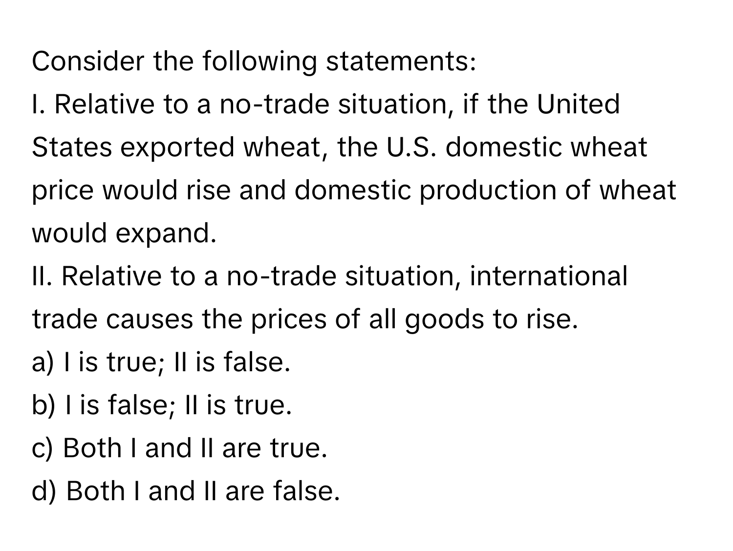 Consider the following statements:

I. Relative to a no-trade situation, if the United States exported wheat, the U.S. domestic wheat price would rise and domestic production of wheat would expand. 
II. Relative to a no-trade situation, international trade causes the prices of all goods to rise.
a) I is true; II is false.
b) I is false; II is true.
c) Both I and II are true.
d) Both I and II are false.